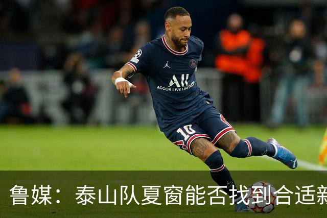 鲁媒：泰山队夏窗能否找到合适新援，受球队预算等多重因素影响